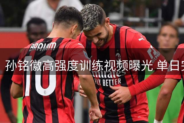 孙铭徽高强度训练视频曝光 单日完成百组专项练习